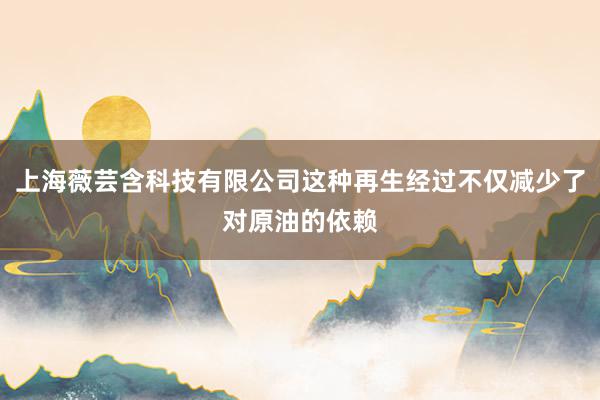 上海薇芸含科技有限公司这种再生经过不仅减少了对原油的依赖